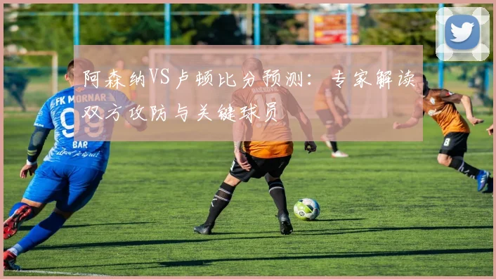 阿森纳VS卢顿比分预测:专家解读双方攻防与关键球员