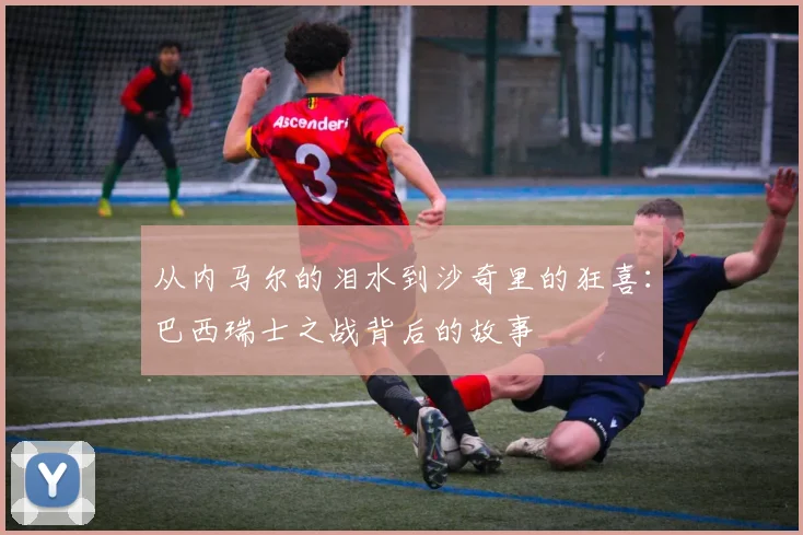 从内马尔的泪水到沙奇里的狂喜:巴西瑞士之战背后的故事
