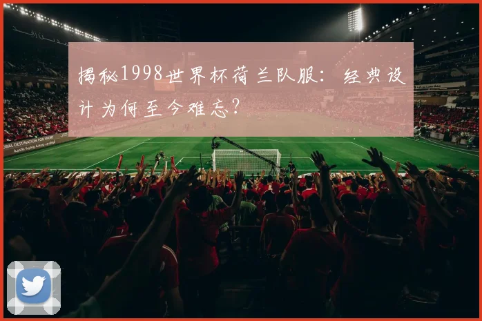 揭秘1998世界杯荷兰队服:经典设计为何至今难忘?