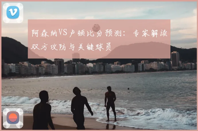 阿森纳VS卢顿比分预测:专家解读双方攻防与关键球员