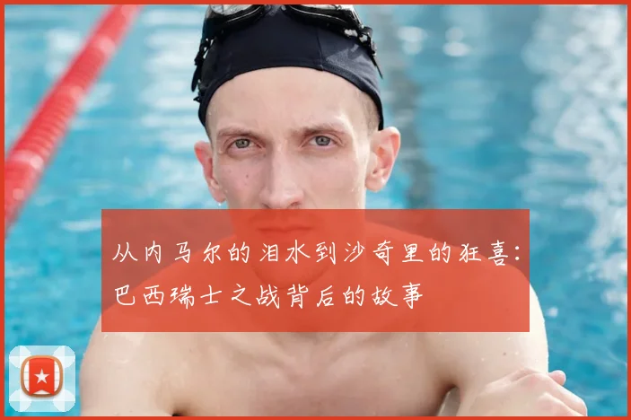 从内马尔的泪水到沙奇里的狂喜:巴西瑞士之战背后的故事