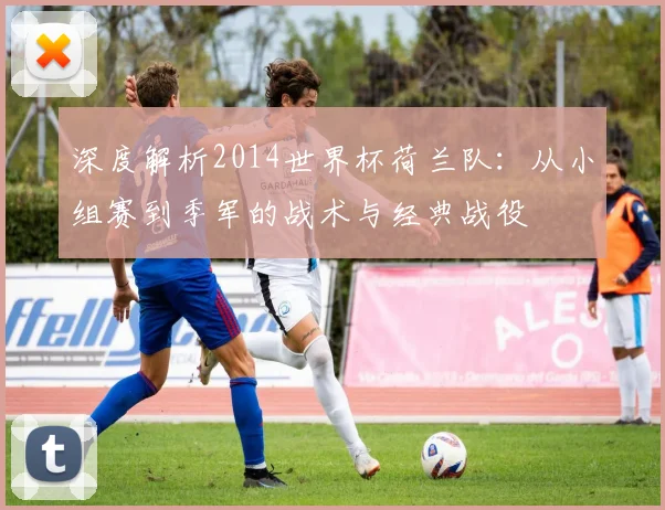 深度解析2014世界杯荷兰队:从小组赛到季军的战术与经典战役