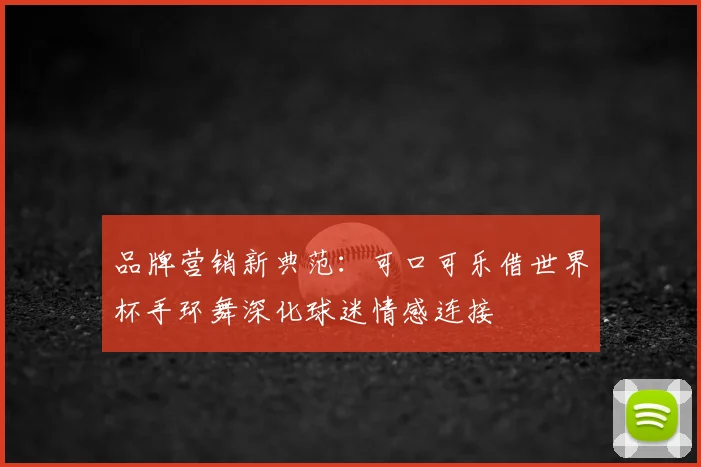 品牌营销新典范:可口可乐借世界杯手环舞深化球迷情感连接