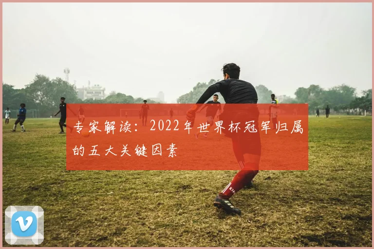 专家解读:2022年世界杯冠军归属的五大关键因素