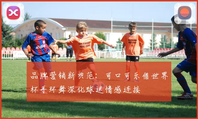 品牌营销新典范:可口可乐借世界杯手环舞深化球迷情感连接