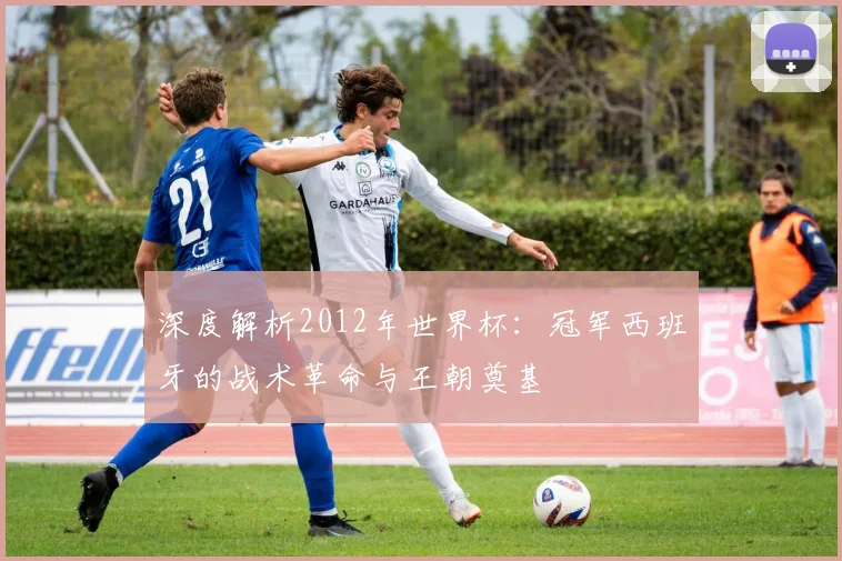 深度解析2012年世界杯:冠军西班牙的战术革命与王朝奠基