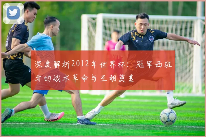 深度解析2012年世界杯:冠军西班牙的战术革命与王朝奠基