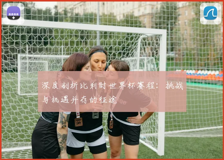 深度剖析比利时世界杯赛程:挑战与机遇并存的征途
