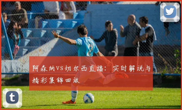 阿森纳vs切尔西直播:实时解说与精彩集锦回放