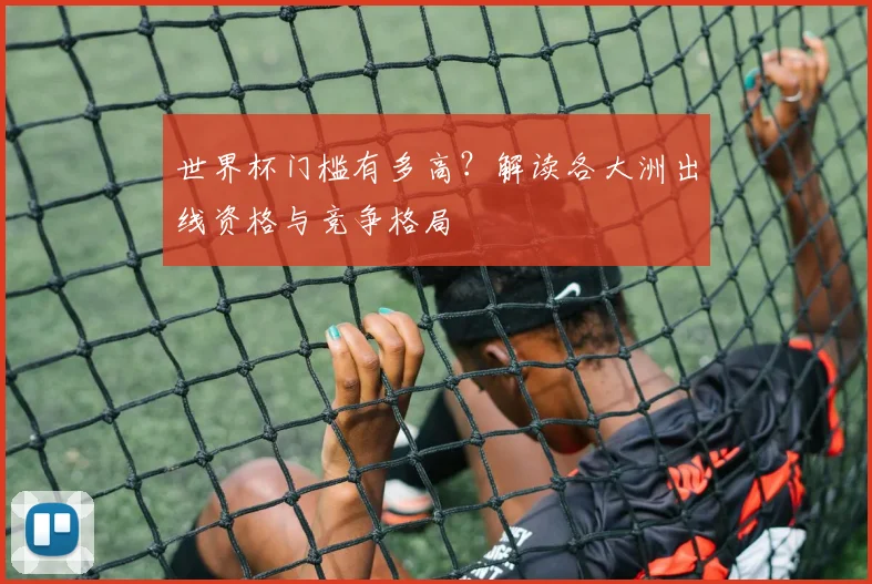 世界杯门槛有多高?解读各大洲出线资格与竞争格局