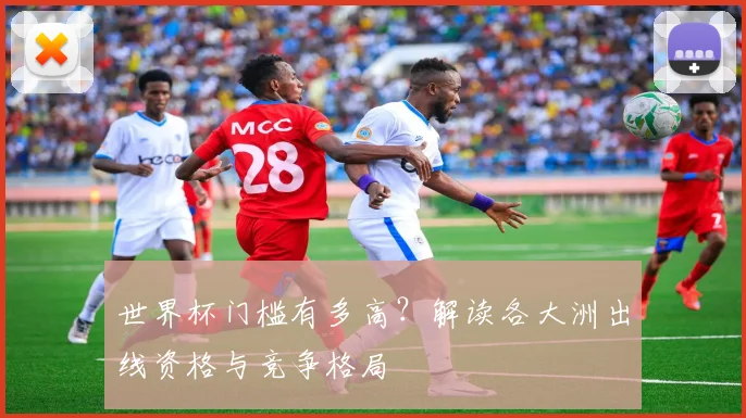 世界杯门槛有多高?解读各大洲出线资格与竞争格局