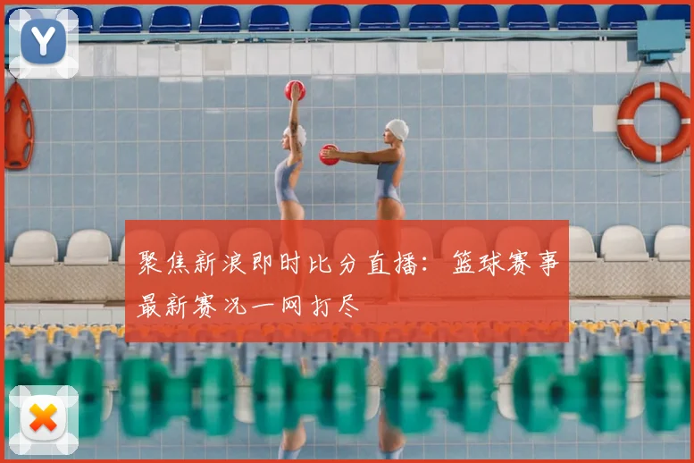 聚焦新浪即时比分直播：篮球赛事最新赛况一网打尽